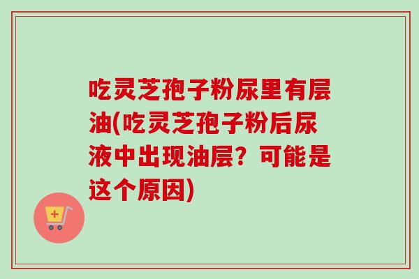吃灵芝孢子粉尿里有层油(吃灵芝孢子粉后尿液中出现油层?可能是这个原因)-第1张图片-卓越灵芝孢子粉 吃灵芝孢子粉尿里有层油(吃灵芝孢子粉后尿液中出现油层?可能是这个原因)-第1张图片-卓越灵芝孢子粉