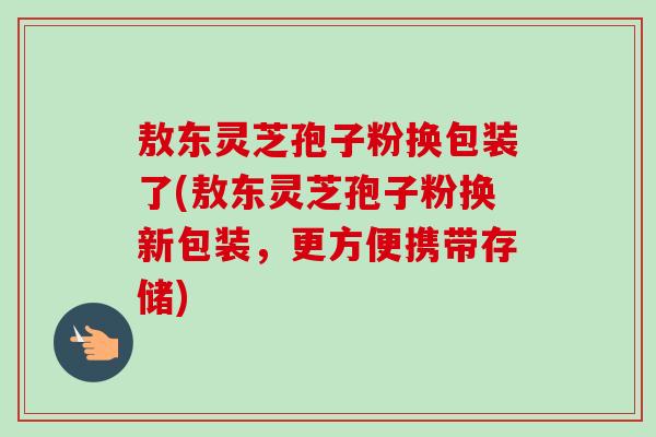 敖东灵芝孢子粉换包装了(敖东灵芝孢子粉换新包装,更方便携带存储)-第1张图片-卓越灵芝孢子粉 敖东灵芝孢子粉换包装了(敖东灵芝孢子粉换新包装,更方便携带存储)-第1张图片-卓越灵芝孢子粉