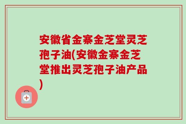 安徽省金寨金芝堂灵芝孢子油(安徽金寨金芝堂推出灵芝孢子油产品)-第1张图片-卓越灵芝孢子粉 安徽省金寨金芝堂灵芝孢子油(安徽金寨金芝堂推出灵芝孢子油产品)-第1张图片-卓越灵芝孢子粉