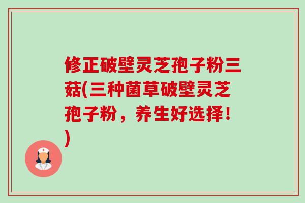 修正破壁灵芝孢子粉三菇(三种菌草破壁灵芝孢子粉,养生好选择!)-第1张图片-卓越灵芝孢子粉 修正破壁灵芝孢子粉三菇(三种菌草破壁灵芝孢子粉,养生好选择!)-第1张图片-卓越灵芝孢子粉