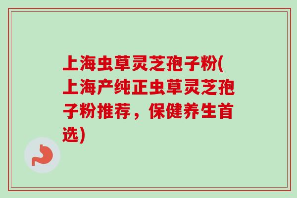 上海虫草灵芝孢子粉(上海产纯正虫草灵芝孢子粉推荐，保健养生首选)-第1张图片-卓越灵芝孢子粉