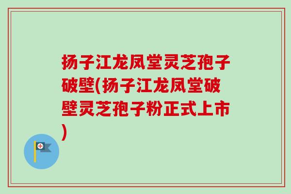 扬子江龙凤堂灵芝孢子破壁(扬子江龙凤堂破壁灵芝孢子粉正式上市)-第1张图片-卓越灵芝孢子粉
