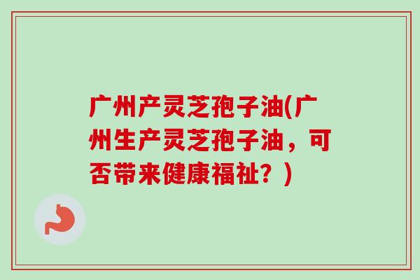 广州产灵芝孢子油(广州生产灵芝孢子油,可否带来健康福祉?)-第1张图片-卓越灵芝孢子粉 广州产灵芝孢子油(广州生产灵芝孢子油,可否带来健康福祉?)-第1张图片-卓越灵芝孢子粉