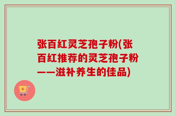 张百红灵芝孢子粉(张百红推荐的灵芝孢子粉——滋补养生的佳品)-第1张图片-卓越灵芝孢子粉 张百红灵芝孢子粉(张百红推荐的灵芝孢子粉——滋补养生的佳品)-第1张图片-卓越灵芝孢子粉