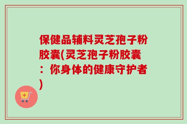 保健品辅料灵芝孢子粉胶囊(灵芝孢子粉胶囊:你身体的健康守护者)-第1张图片-卓越灵芝孢子粉 保健品辅料灵芝孢子粉胶囊(灵芝孢子粉胶囊:你身体的健康守护者)-第1张图片-卓越灵芝孢子粉