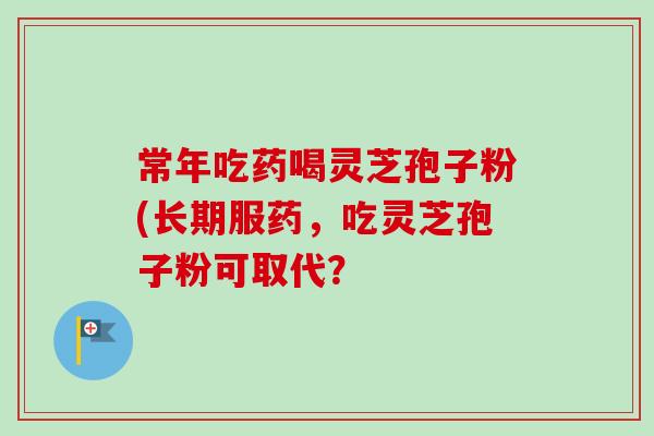 常年吃药喝灵芝孢子粉(长期服药,吃灵芝孢子粉可取代?-第1张图片-卓越灵芝孢子粉 常年吃药喝灵芝孢子粉(长期服药,吃灵芝孢子粉可取代?-第1张图片-卓越灵芝孢子粉