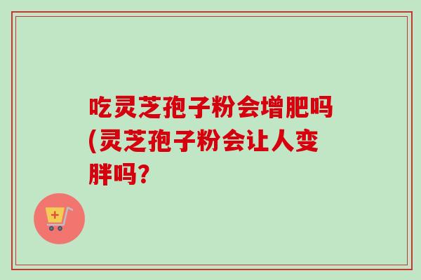 吃灵芝孢子粉会增肥吗(灵芝孢子粉会让人变胖吗?-第1张图片-卓越灵芝孢子粉 吃灵芝孢子粉会增肥吗(灵芝孢子粉会让人变胖吗?-第1张图片-卓越灵芝孢子粉