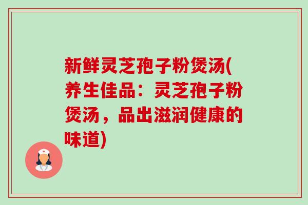 新鲜灵芝孢子粉煲汤(养生佳品:灵芝孢子粉煲汤,品出滋润健康的味道)-第1张图片-卓越灵芝孢子粉 新鲜灵芝孢子粉煲汤(养生佳品:灵芝孢子粉煲汤,品出滋润健康的味道)-第1张图片-卓越灵芝孢子粉