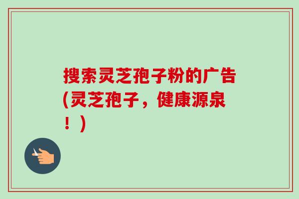 搜索灵芝孢子粉的广告(灵芝孢子,健康源泉!)-第1张图片-卓越灵芝孢子粉 搜索灵芝孢子粉的广告(灵芝孢子,健康源泉!)-第1张图片-卓越灵芝孢子粉