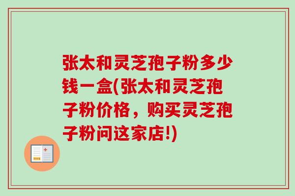 张太和灵芝孢子粉多少钱一盒(张太和灵芝孢子粉价格,购买灵芝孢子粉问这家店!)-第1张图片-卓越灵芝孢子粉 张太和灵芝孢子粉多少钱一盒(张太和灵芝孢子粉价格,购买灵芝孢子粉问这家店!)-第1张图片-卓越灵芝孢子粉