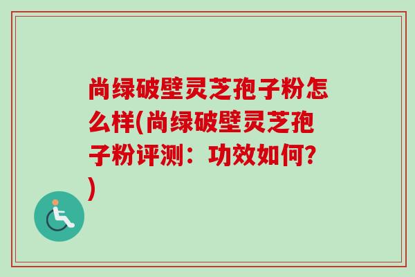 尚绿破壁灵芝孢子粉怎么样(尚绿破壁灵芝孢子粉评测：功效如何？)-第1张图片-卓越灵芝孢子粉