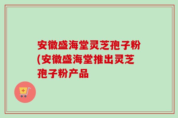 安徽盛海堂灵芝孢子粉(安徽盛海堂推出灵芝孢子粉产品-第1张图片-卓越灵芝孢子粉 安徽盛海堂灵芝孢子粉(安徽盛海堂推出灵芝孢子粉产品-第1张图片-卓越灵芝孢子粉