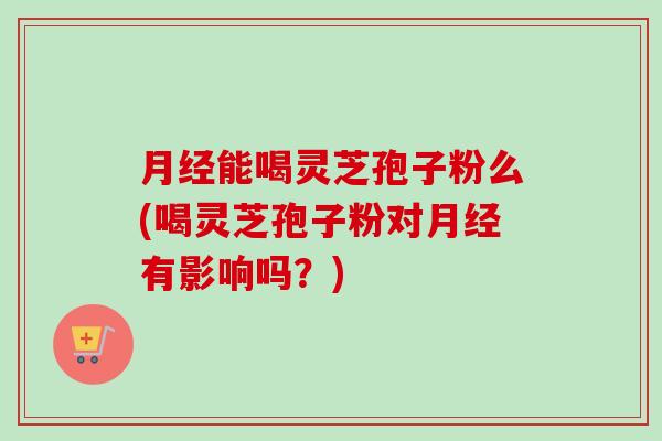 月经能喝灵芝孢子粉么(喝灵芝孢子粉对月经有影响吗?)-第1张图片-卓越灵芝孢子粉 月经能喝灵芝孢子粉么(喝灵芝孢子粉对月经有影响吗?)-第1张图片-卓越灵芝孢子粉