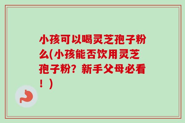 小孩可以喝灵芝孢子粉么(小孩能否饮用灵芝孢子粉?新手父母必看!)-第1张图片-卓越灵芝孢子粉 小孩可以喝灵芝孢子粉么(小孩能否饮用灵芝孢子粉?新手父母必看!)-第1张图片-卓越灵芝孢子粉