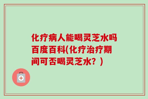化疗病人能喝灵芝水吗百度百科(化疗治疗期间可否喝灵芝水?)-第1张图片-卓越灵芝孢子粉 化疗病人能喝灵芝水吗百度百科(化疗治疗期间可否喝灵芝水?)-第1张图片-卓越灵芝孢子粉