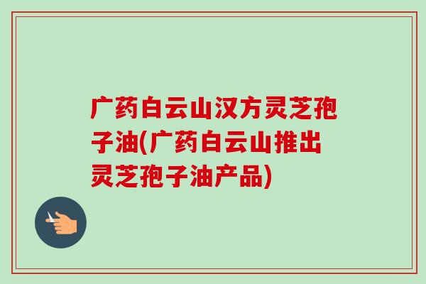 广药白云山汉方灵芝孢子油(广药白云山推出灵芝孢子油产品)-第1张图片-卓越灵芝孢子粉 广药白云山汉方灵芝孢子油(广药白云山推出灵芝孢子油产品)-第1张图片-卓越灵芝孢子粉