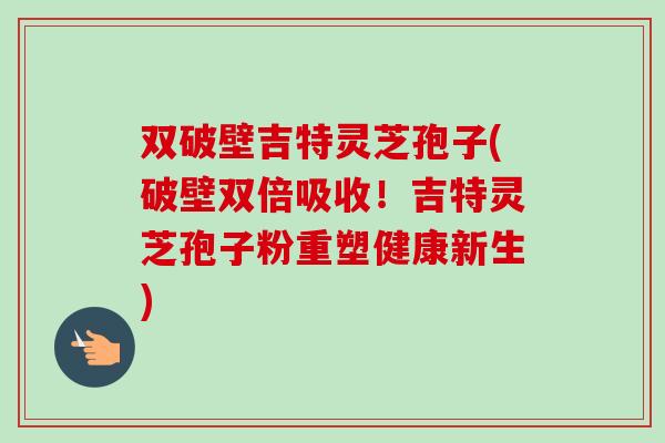 双破壁吉特灵芝孢子(破壁双倍吸收!吉特灵芝孢子粉重塑健康新生)-第1张图片-卓越灵芝孢子粉 双破壁吉特灵芝孢子(破壁双倍吸收!吉特灵芝孢子粉重塑健康新生)-第1张图片-卓越灵芝孢子粉