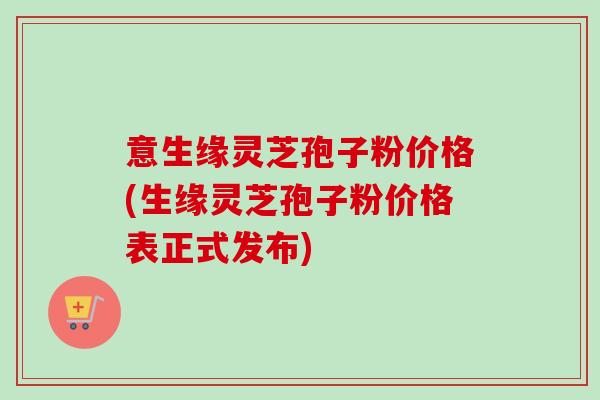 意生缘灵芝孢子粉价格(生缘灵芝孢子粉价格表正式发布)-第1张图片-卓越灵芝孢子粉 意生缘灵芝孢子粉价格(生缘灵芝孢子粉价格表正式发布)-第1张图片-卓越灵芝孢子粉