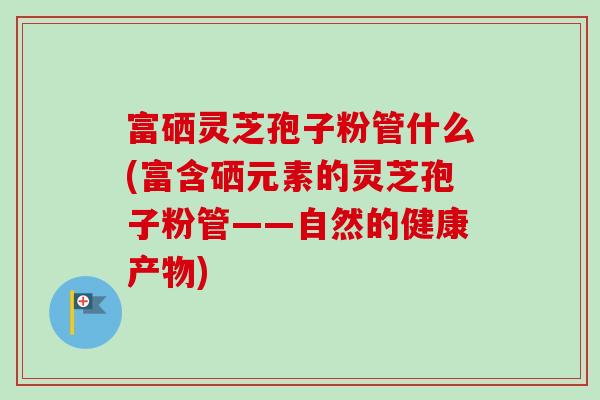 富硒灵芝孢子粉管什么(富含硒元素的灵芝孢子粉管——自然的健康产物)-第1张图片-卓越灵芝孢子粉 富硒灵芝孢子粉管什么(富含硒元素的灵芝孢子粉管——自然的健康产物)-第1张图片-卓越灵芝孢子粉