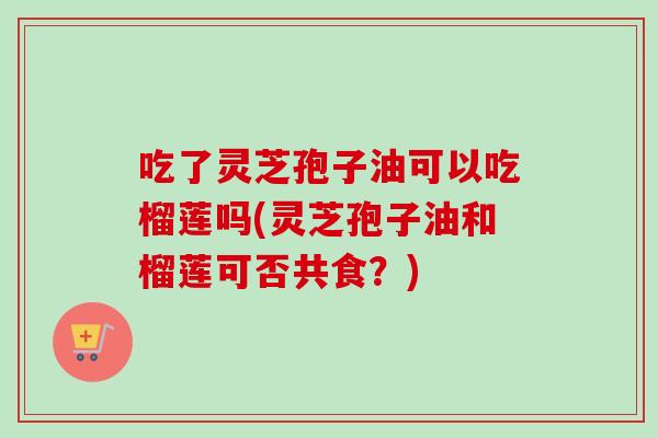 吃了灵芝孢子油可以吃榴莲吗(灵芝孢子油和榴莲可否共食?)-第1张图片-卓越灵芝孢子粉 吃了灵芝孢子油可以吃榴莲吗(灵芝孢子油和榴莲可否共食?)-第1张图片-卓越灵芝孢子粉