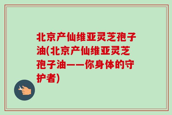 北京产仙维亚灵芝孢子油(北京产仙维亚灵芝孢子油——你身体的守护者)-第1张图片-卓越灵芝孢子粉 北京产仙维亚灵芝孢子油(北京产仙维亚灵芝孢子油——你身体的守护者)-第1张图片-卓越灵芝孢子粉