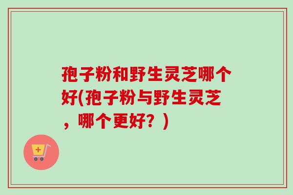 孢子粉和野生灵芝哪个好(孢子粉与野生灵芝,哪个更好?)-第1张图片-卓越灵芝孢子粉 孢子粉和野生灵芝哪个好(孢子粉与野生灵芝,哪个更好?)-第1张图片-卓越灵芝孢子粉