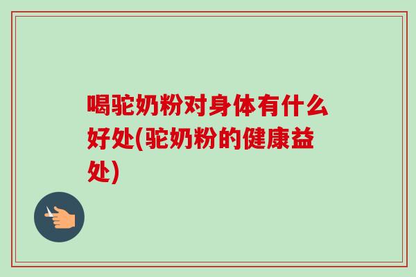 喝驼奶粉对身体有什么好处(驼奶粉的健康益处)-第1张图片-卓越灵芝孢子粉 喝驼奶粉对身体有什么好处(驼奶粉的健康益处)-第1张图片-卓越灵芝孢子粉