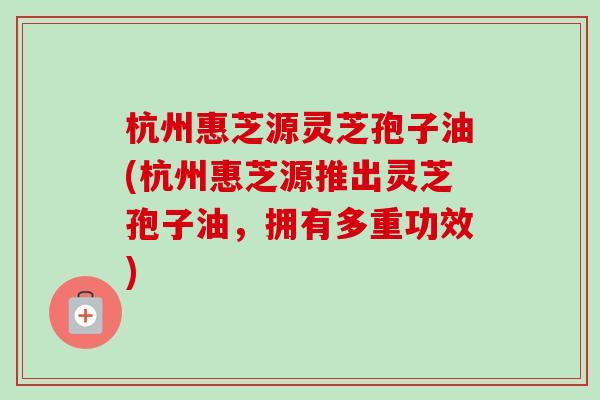 杭州惠芝源灵芝孢子油(杭州惠芝源推出灵芝孢子油,拥有多重功效)-第1张图片-卓越灵芝孢子粉 杭州惠芝源灵芝孢子油(杭州惠芝源推出灵芝孢子油,拥有多重功效)-第1张图片-卓越灵芝孢子粉