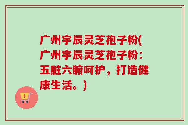 广州宇辰灵芝孢子粉(广州宇辰灵芝孢子粉:五脏六腑呵护,打造健康生活。)-第1张图片-卓越灵芝孢子粉 广州宇辰灵芝孢子粉(广州宇辰灵芝孢子粉:五脏六腑呵护,打造健康生活。)-第1张图片-卓越灵芝孢子粉