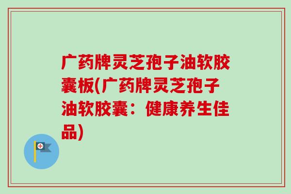 广药牌灵芝孢子油软胶囊板(广药牌灵芝孢子油软胶囊:健康养生佳品)-第1张图片-卓越灵芝孢子粉 广药牌灵芝孢子油软胶囊板(广药牌灵芝孢子油软胶囊:健康养生佳品)-第1张图片-卓越灵芝孢子粉