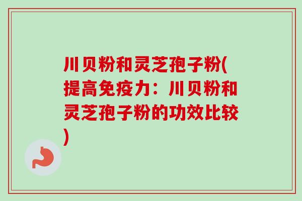 川贝粉和灵芝孢子粉(提高免疫力：川贝粉和灵芝孢子粉的功效比较)-第1张图片-卓越灵芝孢子粉