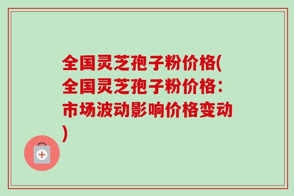 全国灵芝孢子粉价格(全国灵芝孢子粉价格:市场波动影响价格变动)-第1张图片-卓越灵芝孢子粉 全国灵芝孢子粉价格(全国灵芝孢子粉价格:市场波动影响价格变动)-第1张图片-卓越灵芝孢子粉