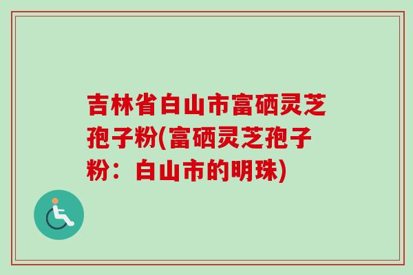 吉林省白山市富硒灵芝孢子粉(富硒灵芝孢子粉：白山市的明珠)-第1张图片-卓越灵芝孢子粉