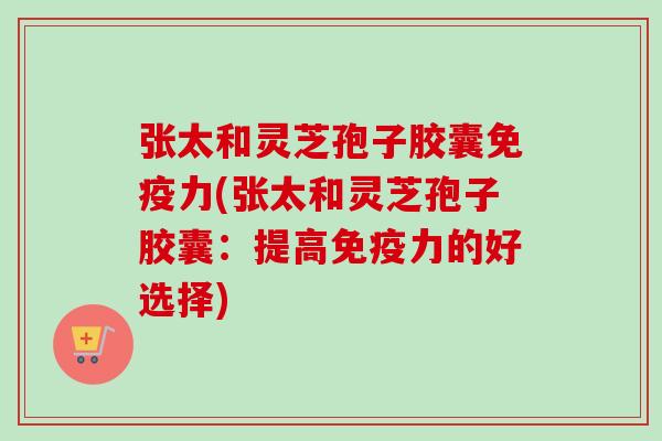 张太和灵芝孢子胶囊免疫力(张太和灵芝孢子胶囊：提高免疫力的好选择)-第1张图片-卓越灵芝孢子粉