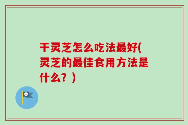 干灵芝怎么吃法最好(灵芝的最佳食用方法是什么？)-第1张图片-卓越灵芝孢子粉