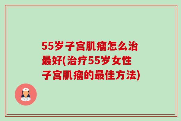 55岁子宫肌瘤怎么治最好(治疗55岁女性子宫肌瘤的最佳方法)-第1张图片-卓越灵芝孢子粉