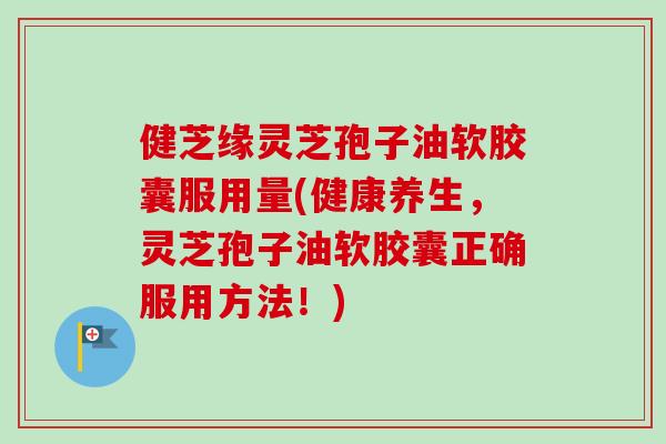 健芝缘灵芝孢子油软胶囊服用量(健康养生,灵芝孢子油软胶囊正确服用方法!)-第1张图片-卓越灵芝孢子粉 健芝缘灵芝孢子油软胶囊服用量(健康养生,灵芝孢子油软胶囊正确服用方法!)-第1张图片-卓越灵芝孢子粉