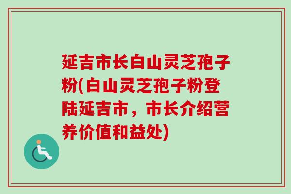 延吉市长白山灵芝孢子粉(白山灵芝孢子粉登陆延吉市,市长介绍营养价值和益处)-第1张图片-卓越灵芝孢子粉 延吉市长白山灵芝孢子粉(白山灵芝孢子粉登陆延吉市,市长介绍营养价值和益处)-第1张图片-卓越灵芝孢子粉