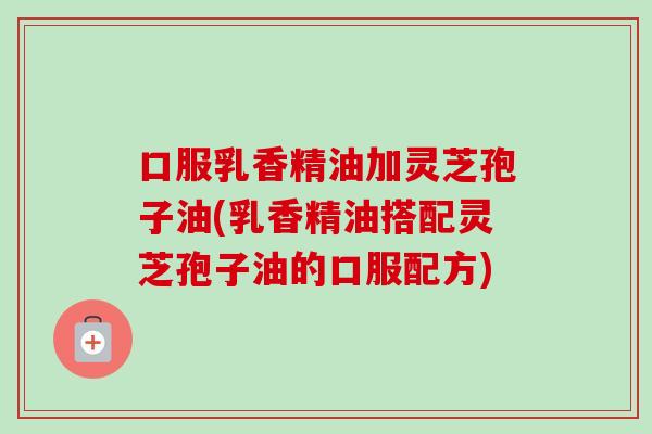 口服乳香精油加灵芝孢子油(乳香精油搭配灵芝孢子油的口服配方)-第1张图片-卓越灵芝孢子粉 口服乳香精油加灵芝孢子油(乳香精油搭配灵芝孢子油的口服配方)-第1张图片-卓越灵芝孢子粉