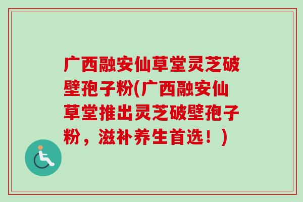 广西融安仙草堂灵芝破壁孢子粉(广西融安仙草堂推出灵芝破壁孢子粉,滋补养生首选!)-第1张图片-卓越灵芝孢子粉 广西融安仙草堂灵芝破壁孢子粉(广西融安仙草堂推出灵芝破壁孢子粉,滋补养生首选!)-第1张图片-卓越灵芝孢子粉