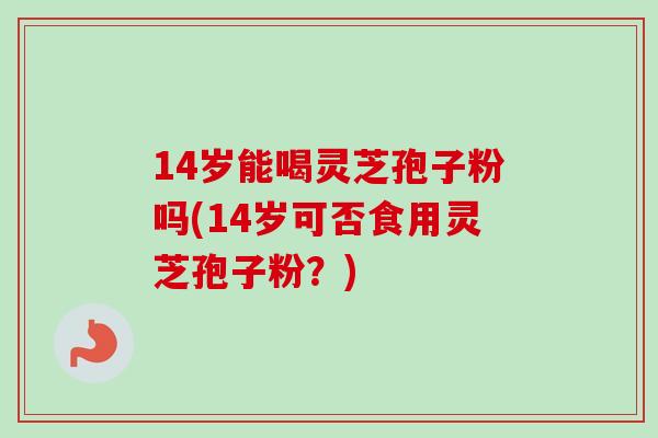 14岁能喝灵芝孢子粉吗(14岁可否食用灵芝孢子粉?)-第1张图片-卓越灵芝孢子粉 14岁能喝灵芝孢子粉吗(14岁可否食用灵芝孢子粉?)-第1张图片-卓越灵芝孢子粉