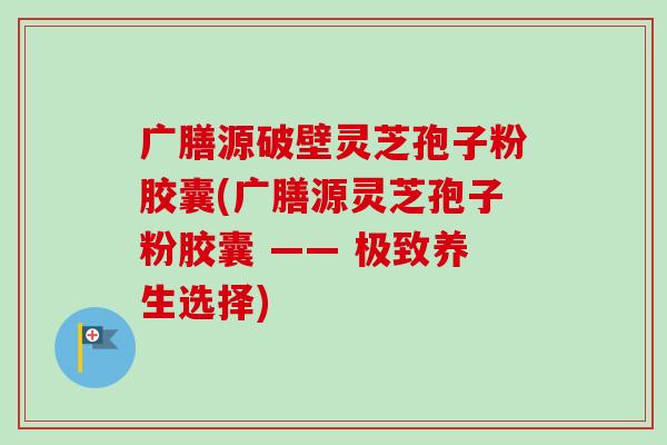 广膳源破壁灵芝孢子粉胶囊(广膳源灵芝孢子粉胶囊 —— 极致养生选择)-第1张图片-卓越灵芝孢子粉 广膳源破壁灵芝孢子粉胶囊(广膳源灵芝孢子粉胶囊 —— 极致养生选择)-第1张图片-卓越灵芝孢子粉