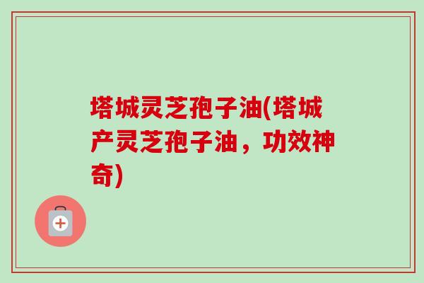 塔城灵芝孢子油(塔城产灵芝孢子油,功效神奇)-第1张图片-卓越灵芝孢子粉 塔城灵芝孢子油(塔城产灵芝孢子油,功效神奇)-第1张图片-卓越灵芝孢子粉
