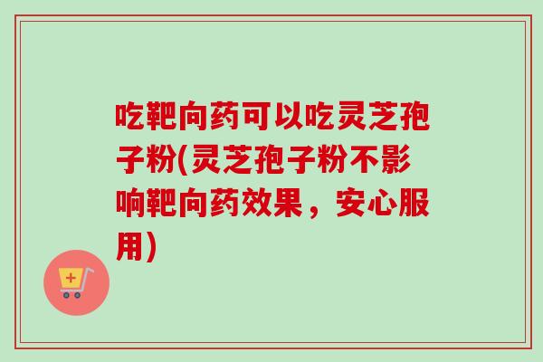 吃靶向药可以吃灵芝孢子粉(灵芝孢子粉不影响靶向药效果,安心服用)-第1张图片-卓越灵芝孢子粉 吃靶向药可以吃灵芝孢子粉(灵芝孢子粉不影响靶向药效果,安心服用)-第1张图片-卓越灵芝孢子粉