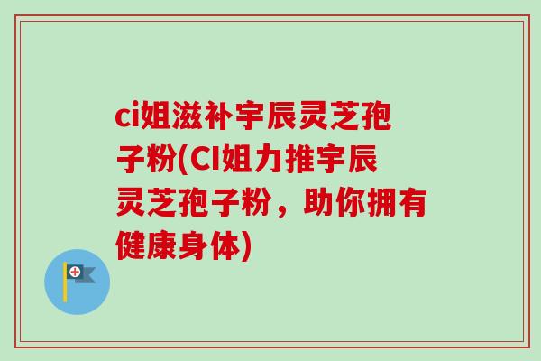 ci姐滋补宇辰灵芝孢子粉(CI姐力推宇辰灵芝孢子粉,助你拥有健康身体)-第1张图片-卓越灵芝孢子粉 ci姐滋补宇辰灵芝孢子粉(CI姐力推宇辰灵芝孢子粉,助你拥有健康身体)-第1张图片-卓越灵芝孢子粉