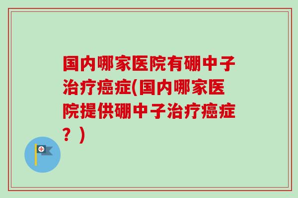 国内哪家医院有硼中子治疗癌症(国内哪家医院提供硼中子治疗癌症?)-第1张图片-卓越灵芝孢子粉 国内哪家医院有硼中子治疗癌症(国内哪家医院提供硼中子治疗癌症?)-第1张图片-卓越灵芝孢子粉