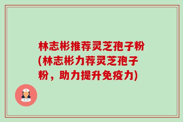林志彬推荐灵芝孢子粉(林志彬力荐灵芝孢子粉,助力提升免疫力)-第1张图片-卓越灵芝孢子粉 林志彬推荐灵芝孢子粉(林志彬力荐灵芝孢子粉,助力提升免疫力)-第1张图片-卓越灵芝孢子粉