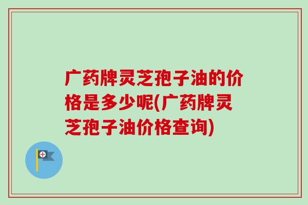 广药牌灵芝孢子油的价格是多少呢(广药牌灵芝孢子油价格查询)-第1张图片-卓越灵芝孢子粉 广药牌灵芝孢子油的价格是多少呢(广药牌灵芝孢子油价格查询)-第1张图片-卓越灵芝孢子粉
