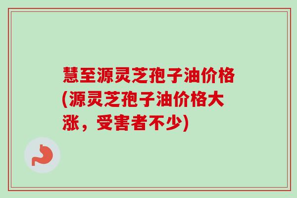 慧至源灵芝孢子油价格(源灵芝孢子油价格大涨,受害者不少)-第1张图片-卓越灵芝孢子粉 慧至源灵芝孢子油价格(源灵芝孢子油价格大涨,受害者不少)-第1张图片-卓越灵芝孢子粉