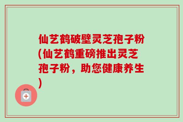仙艺鹤破壁灵芝孢子粉(仙艺鹤重磅推出灵芝孢子粉,助您健康养生)-第1张图片-卓越灵芝孢子粉 仙艺鹤破壁灵芝孢子粉(仙艺鹤重磅推出灵芝孢子粉,助您健康养生)-第1张图片-卓越灵芝孢子粉